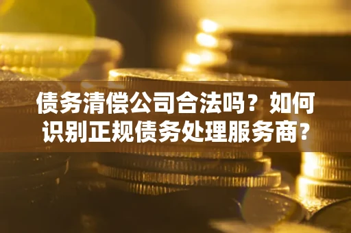 武汉债务清偿公司合法吗？如何识别正规债务处理服务商？