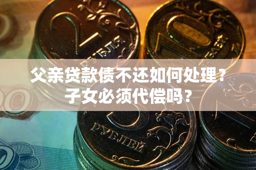 武汉父亲贷款债不还如何处理？子女必须代偿吗？